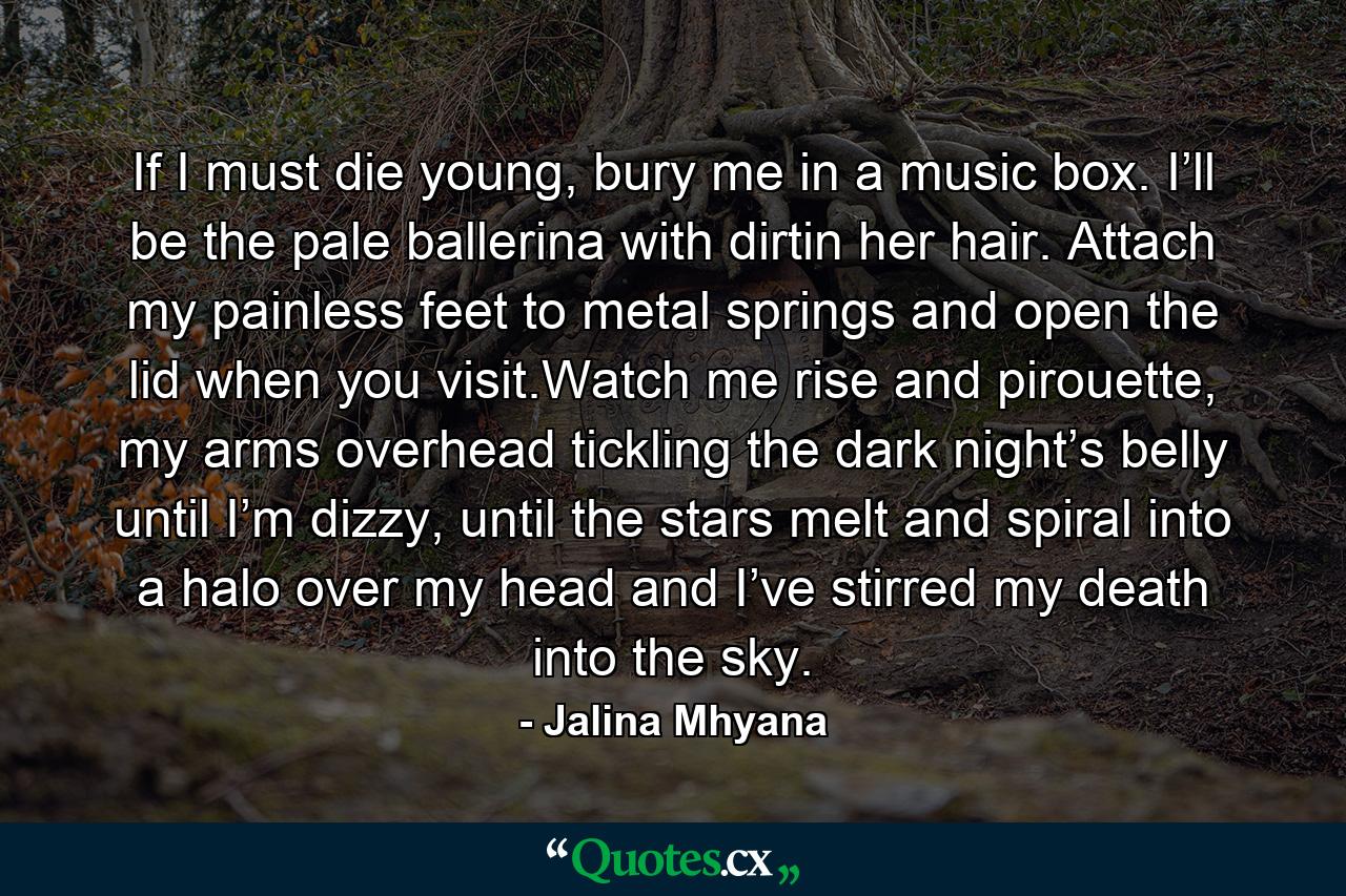 If I must die young, bury me in a music box. I’ll be the pale ballerina with dirtin her hair. Attach my painless feet to metal springs and open the lid when you visit.Watch me rise and pirouette, my arms overhead tickling the dark night’s belly until I’m dizzy, until the stars melt and spiral into a halo over my head and I’ve stirred my death into the sky. - Quote by Jalina Mhyana