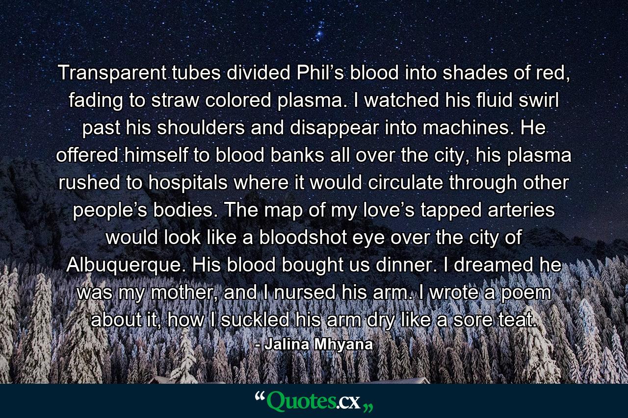 Transparent tubes divided Phil’s blood into shades of red, fading to straw colored plasma. I watched his fluid swirl past his shoulders and disappear into machines. He offered himself to blood banks all over the city, his plasma rushed to hospitals where it would circulate through other people’s bodies. The map of my love’s tapped arteries would look like a bloodshot eye over the city of Albuquerque. His blood bought us dinner. I dreamed he was my mother, and I nursed his arm. I wrote a poem about it, how I suckled his arm dry like a sore teat. - Quote by Jalina Mhyana