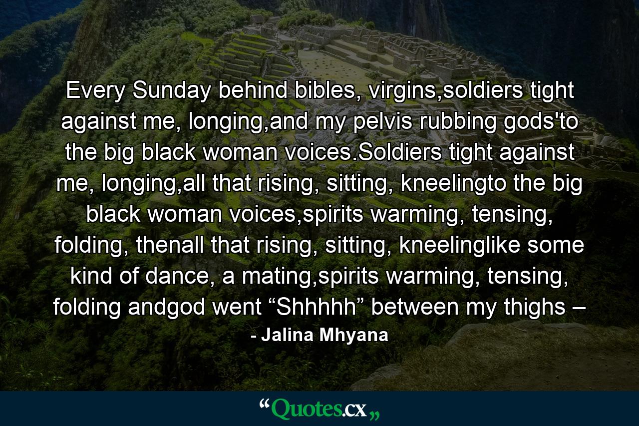 Every Sunday behind bibles, virgins,soldiers tight against me, longing,and my pelvis rubbing gods'to the big black woman voices.Soldiers tight against me, longing,all that rising, sitting, kneelingto the big black woman voices,spirits warming, tensing, folding, thenall that rising, sitting, kneelinglike some kind of dance, a mating,spirits warming, tensing, folding andgod went “Shhhhh” between my thighs – - Quote by Jalina Mhyana