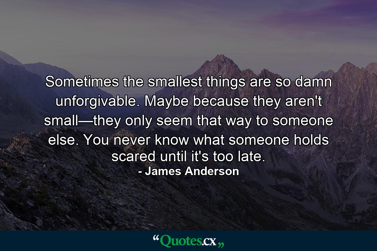 Sometimes the smallest things are so damn unforgivable. Maybe because they aren't small—they only seem that way to someone else. You never know what someone holds scared until it's too late. - Quote by James Anderson