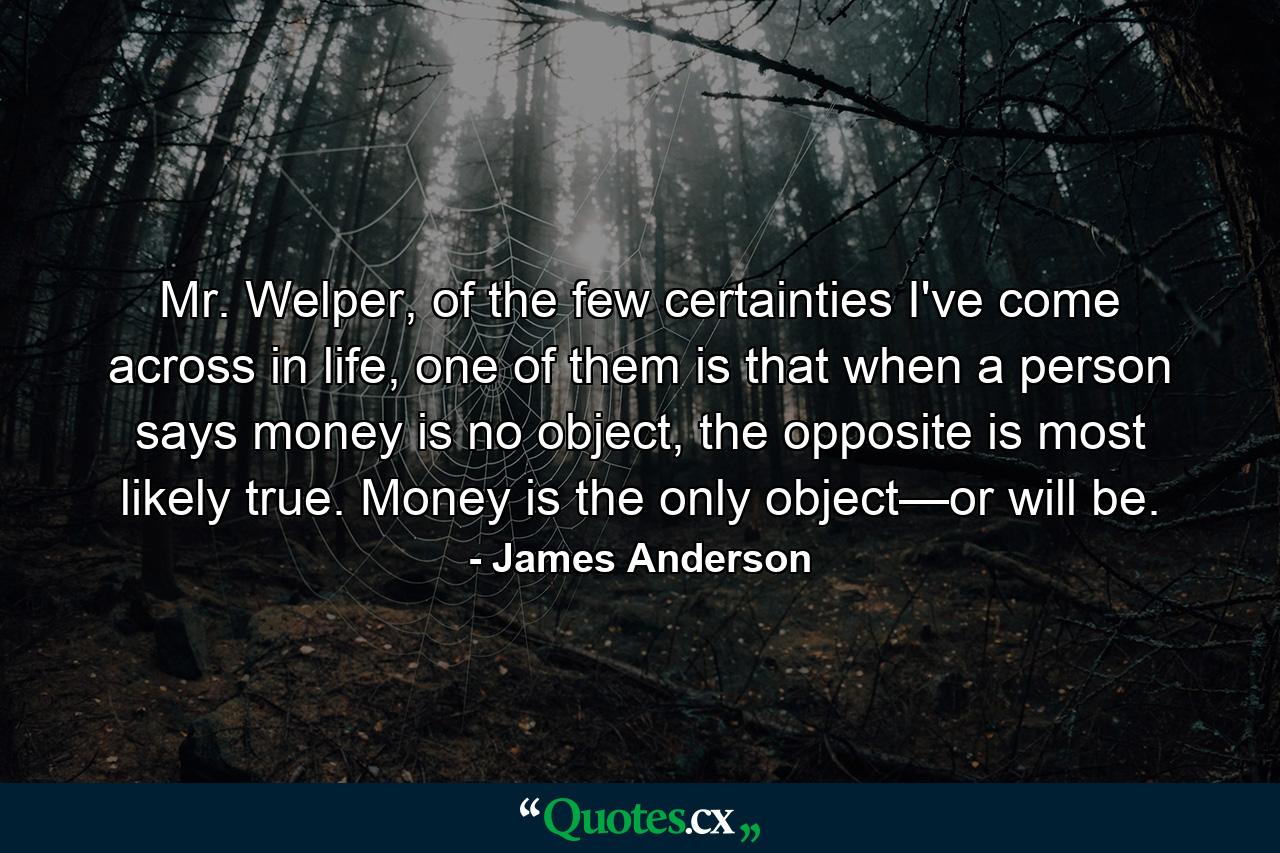 Mr. Welper, of the few certainties I've come across in life, one of them is that when a person says money is no object, the opposite is most likely true. Money is the only object—or will be. - Quote by James Anderson