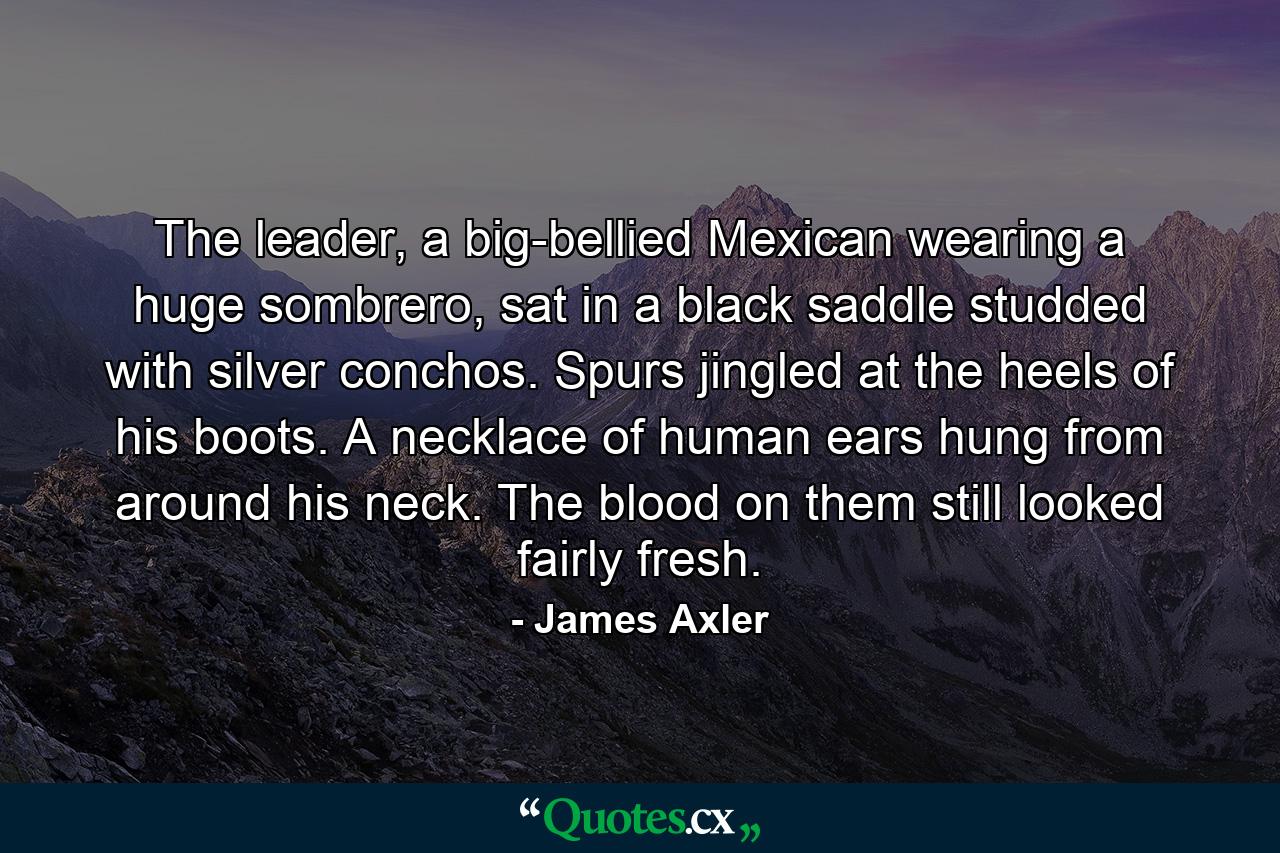 The leader, a big-bellied Mexican wearing a huge sombrero, sat in a black saddle studded with silver conchos. Spurs jingled at the heels of his boots. A necklace of human ears hung from around his neck. The blood on them still looked fairly fresh. - Quote by James Axler