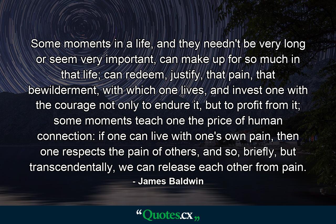 Some moments in a life, and they needn't be very long or seem very important, can make up for so much in that life; can redeem, justify, that pain, that bewilderment, with which one lives, and invest one with the courage not only to endure it, but to profit from it; some moments teach one the price of human connection: if one can live with one's own pain, then one respects the pain of others, and so, briefly, but transcendentally, we can release each other from pain. - Quote by James Baldwin