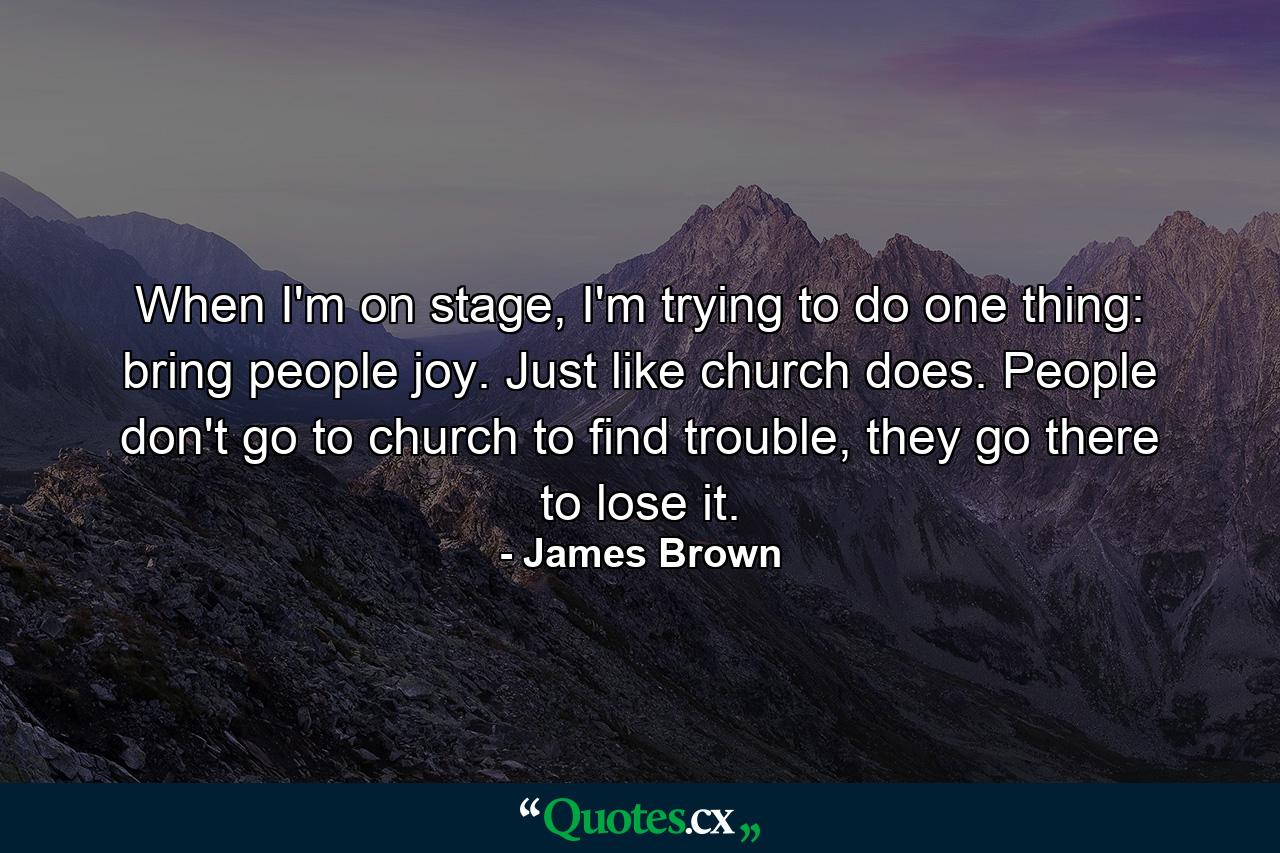 When I'm on stage, I'm trying to do one thing: bring people joy. Just like church does. People don't go to church to find trouble, they go there to lose it. - Quote by James Brown