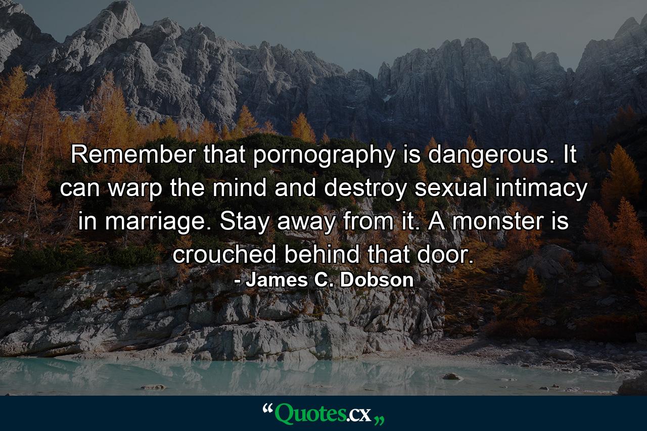 Remember that pornography is dangerous. It can warp the mind and destroy sexual intimacy in marriage. Stay away from it. A monster is crouched behind that door. - Quote by James C. Dobson