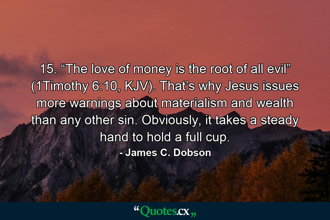 15. “The love of money is the root of all evil” (1Timothy 6:10, KJV). That’s why Jesus issues more warnings about materialism and wealth than any other sin. Obviously, it takes a steady hand to hold a full cup. - Quote by James C. Dobson