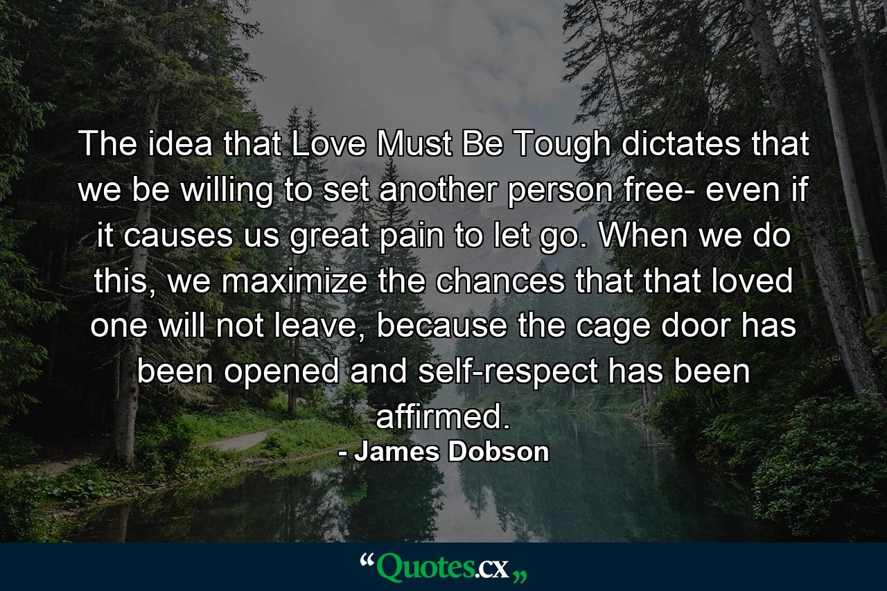 The idea that Love Must Be Tough dictates that we be willing to set another person free- even if it causes us great pain to let go. When we do this, we maximize the chances that that loved one will not leave, because the cage door has been opened and self-respect has been affirmed. - Quote by James Dobson