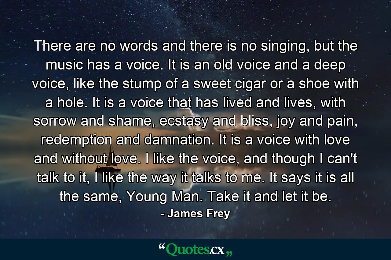 There are no words and there is no singing, but the music has a voice. It is an old voice and a deep voice, like the stump of a sweet cigar or a shoe with a hole. It is a voice that has lived and lives, with sorrow and shame, ecstasy and bliss, joy and pain, redemption and damnation. It is a voice with love and without love. I like the voice, and though I can't talk to it, I like the way it talks to me. It says it is all the same, Young Man. Take it and let it be. - Quote by James Frey