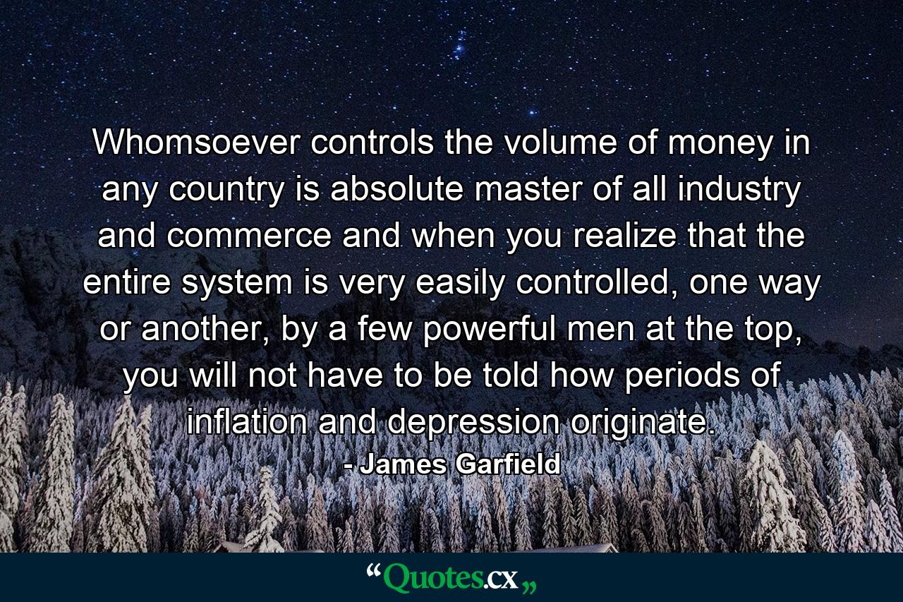 Whomsoever controls the volume of money in any country is absolute master of all industry and commerce and when you realize that the entire system is very easily controlled, one way or another, by a few powerful men at the top, you will not have to be told how periods of inflation and depression originate. - Quote by James Garfield