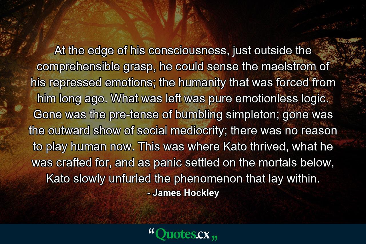 At the edge of his consciousness, just outside the comprehensible grasp, he could sense the maelstrom of his repressed emotions; the humanity that was forced from him long ago. What was left was pure emotionless logic. Gone was the pre-tense of bumbling simpleton; gone was the outward show of social mediocrity; there was no reason to play human now. This was where Kato thrived, what he was crafted for, and as panic settled on the mortals below, Kato slowly unfurled the phenomenon that lay within. - Quote by James Hockley