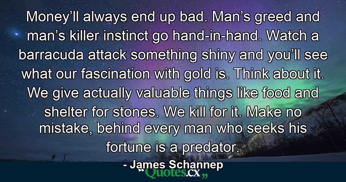 Money’ll always end up bad. Man’s greed and man’s killer instinct go hand-in-hand. Watch a barracuda attack something shiny and you’ll see what our fascination with gold is. Think about it. We give actually valuable things like food and shelter for stones. We kill for it. Make no mistake, behind every man who seeks his fortune is a predator. - Quote by James Schannep