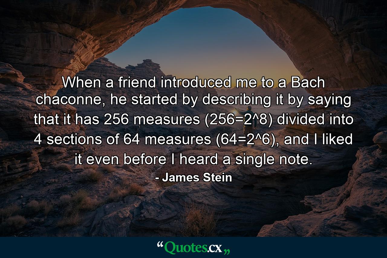 When a friend introduced me to a Bach chaconne, he started by describing it by saying that it has 256 measures (256=2^8) divided into 4 sections of 64 measures (64=2^6), and I liked it even before I heard a single note. - Quote by James Stein