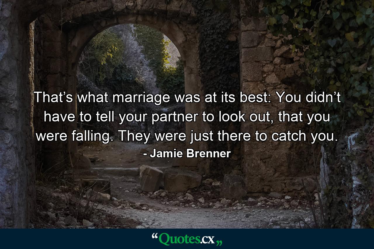 That’s what marriage was at its best: You didn’t have to tell your partner to look out, that you were falling. They were just there to catch you. - Quote by Jamie Brenner