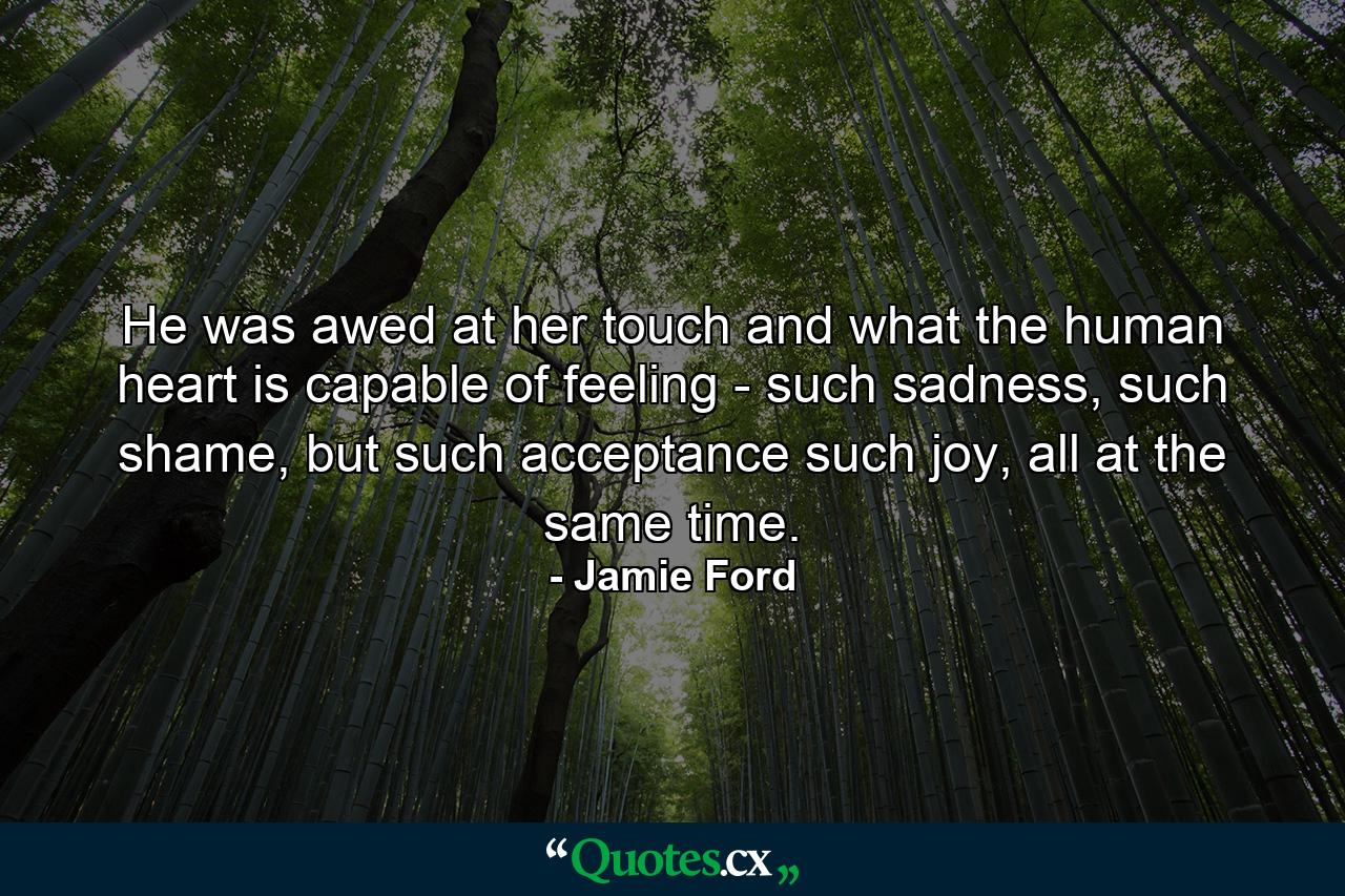 He was awed at her touch and what the human heart is capable of feeling - such sadness, such shame, but such acceptance such joy, all at the same time. - Quote by Jamie Ford