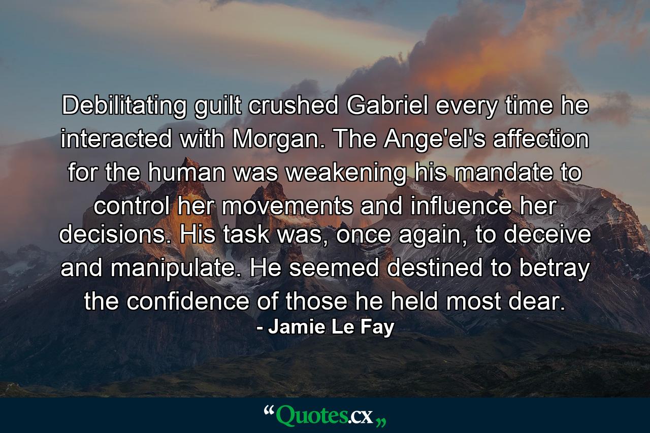 Debilitating guilt crushed Gabriel every time he interacted with Morgan. The Ange'el's affection for the human was weakening his mandate to control her movements and influence her decisions. His task was, once again, to deceive and manipulate. He seemed destined to betray the confidence of those he held most dear. - Quote by Jamie Le Fay