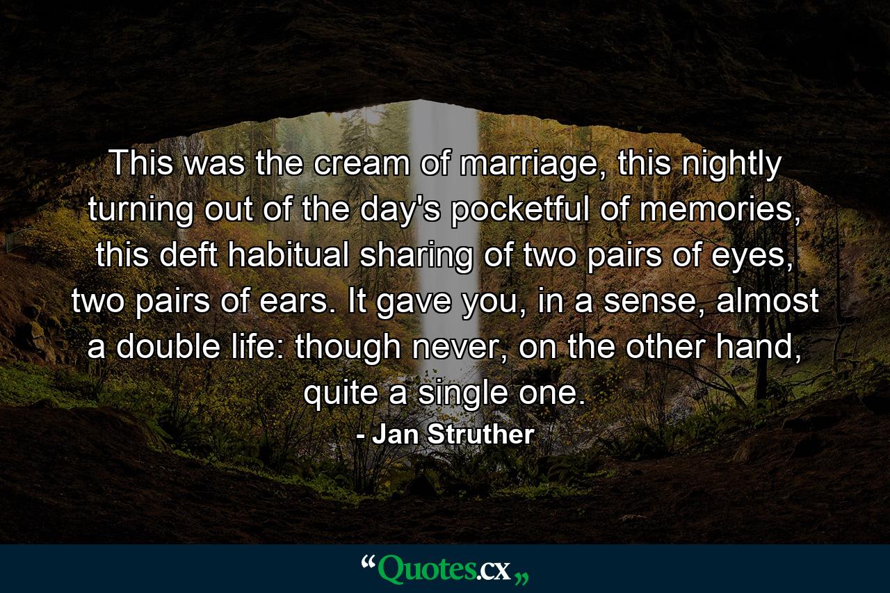 This was the cream of marriage, this nightly turning out of the day's pocketful of memories, this deft habitual sharing of two pairs of eyes, two pairs of ears. It gave you, in a sense, almost a double life: though never, on the other hand, quite a single one. - Quote by Jan Struther