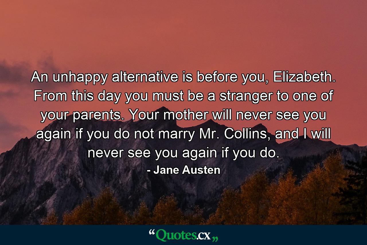 An unhappy alternative is before you, Elizabeth. From this day you must be a stranger to one of your parents. Your mother will never see you again if you do not marry Mr. Collins, and I will never see you again if you do. - Quote by Jane Austen