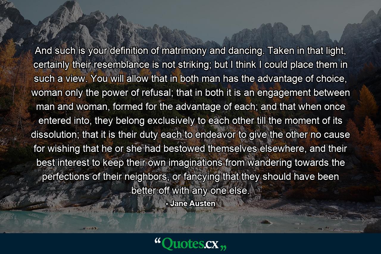 And such is your definition of matrimony and dancing. Taken in that light, certainly their resemblance is not striking; but I think I could place them in such a view. You will allow that in both man has the advantage of choice, woman only the power of refusal; that in both it is an engagement between man and woman, formed for the advantage of each; and that when once entered into, they belong exclusively to each other till the moment of its dissolution; that it is their duty each to endeavor to give the other no cause for wishing that he or she had bestowed themselves elsewhere, and their best interest to keep their own imaginations from wandering towards the perfections of their neighbors, or fancying that they should have been better off with any one else. - Quote by Jane Austen