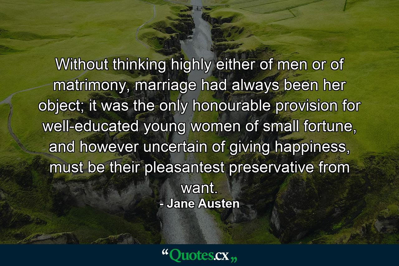 Without thinking highly either of men or of matrimony, marriage had always been her object; it was the only honourable provision for well-educated young women of small fortune, and however uncertain of giving happiness, must be their pleasantest preservative from want. - Quote by Jane Austen