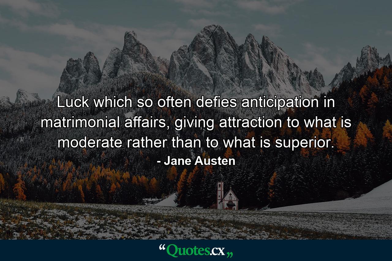 Luck which so often defies anticipation in matrimonial affairs, giving attraction to what is moderate rather than to what is superior. - Quote by Jane Austen