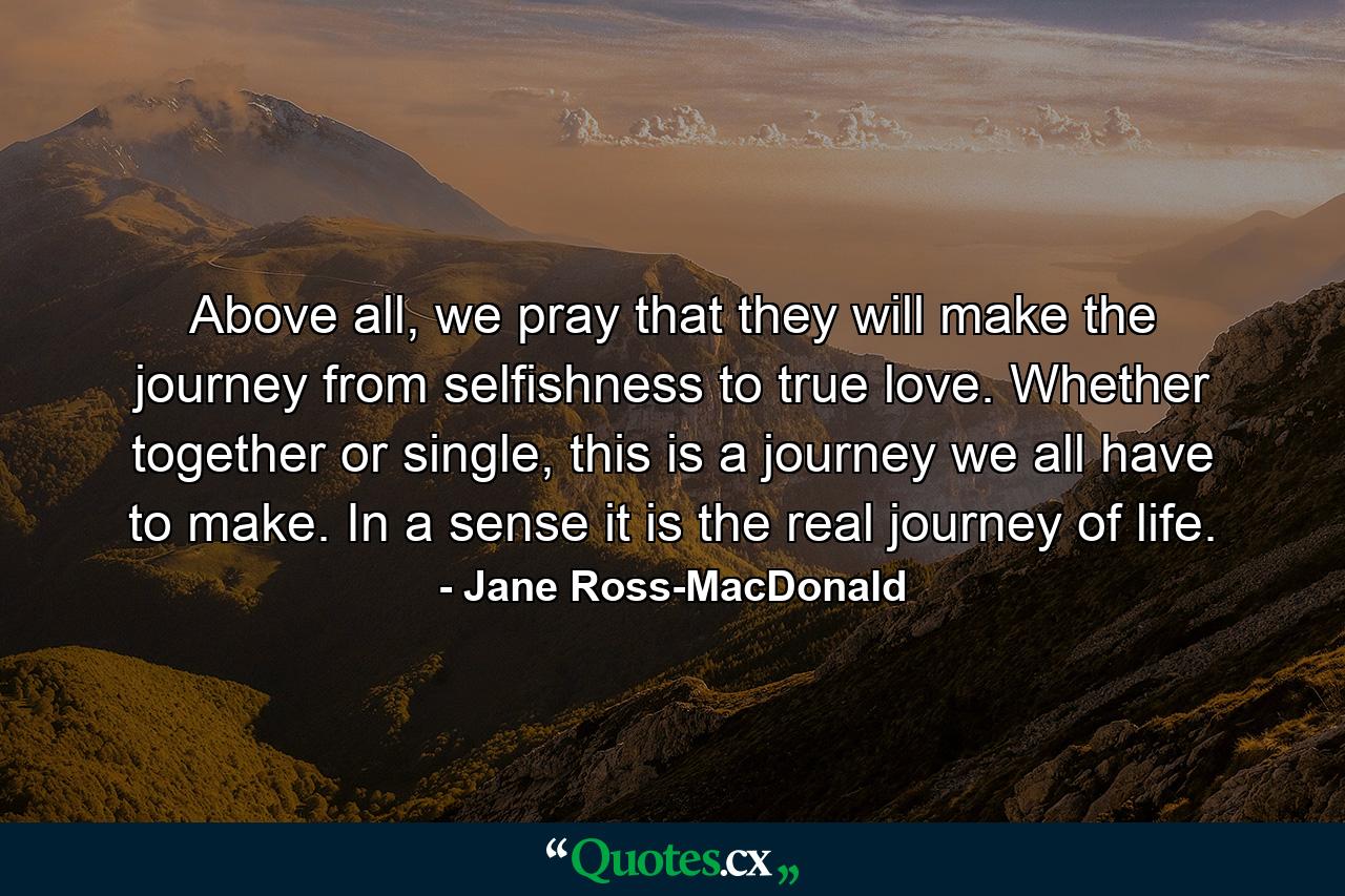 Above all, we pray that they will make the journey from selfishness to true love. Whether together or single, this is a journey we all have to make. In a sense it is the real journey of life. - Quote by Jane Ross-MacDonald