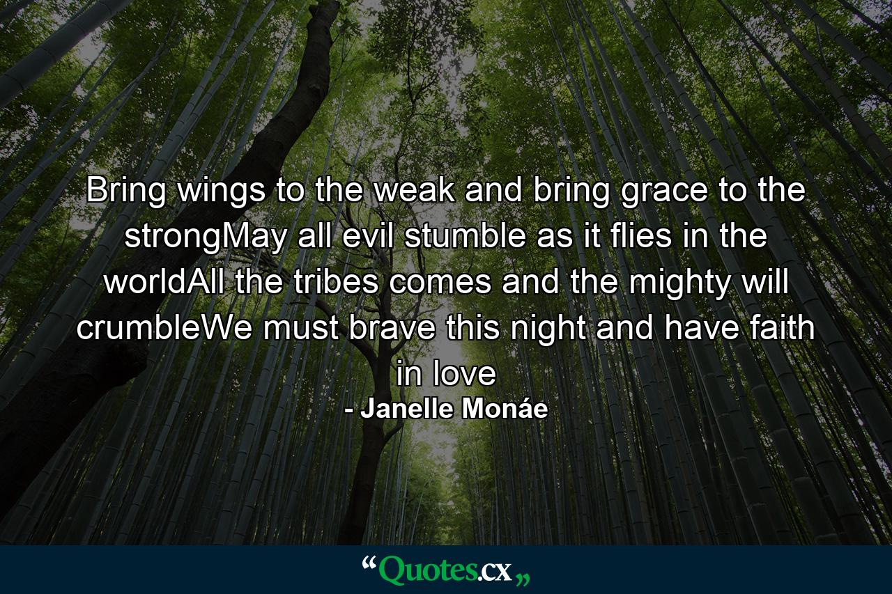 Bring wings to the weak and bring grace to the strongMay all evil stumble as it flies in the worldAll the tribes comes and the mighty will crumbleWe must brave this night and have faith in love - Quote by Janelle Monáe