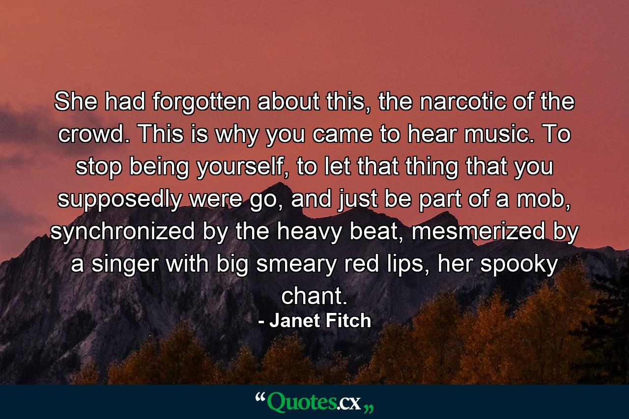 She had forgotten about this, the narcotic of the crowd. This is why you came to hear music. To stop being yourself, to let that thing that you supposedly were go, and just be part of a mob, synchronized by the heavy beat, mesmerized by a singer with big smeary red lips, her spooky chant. - Quote by Janet Fitch