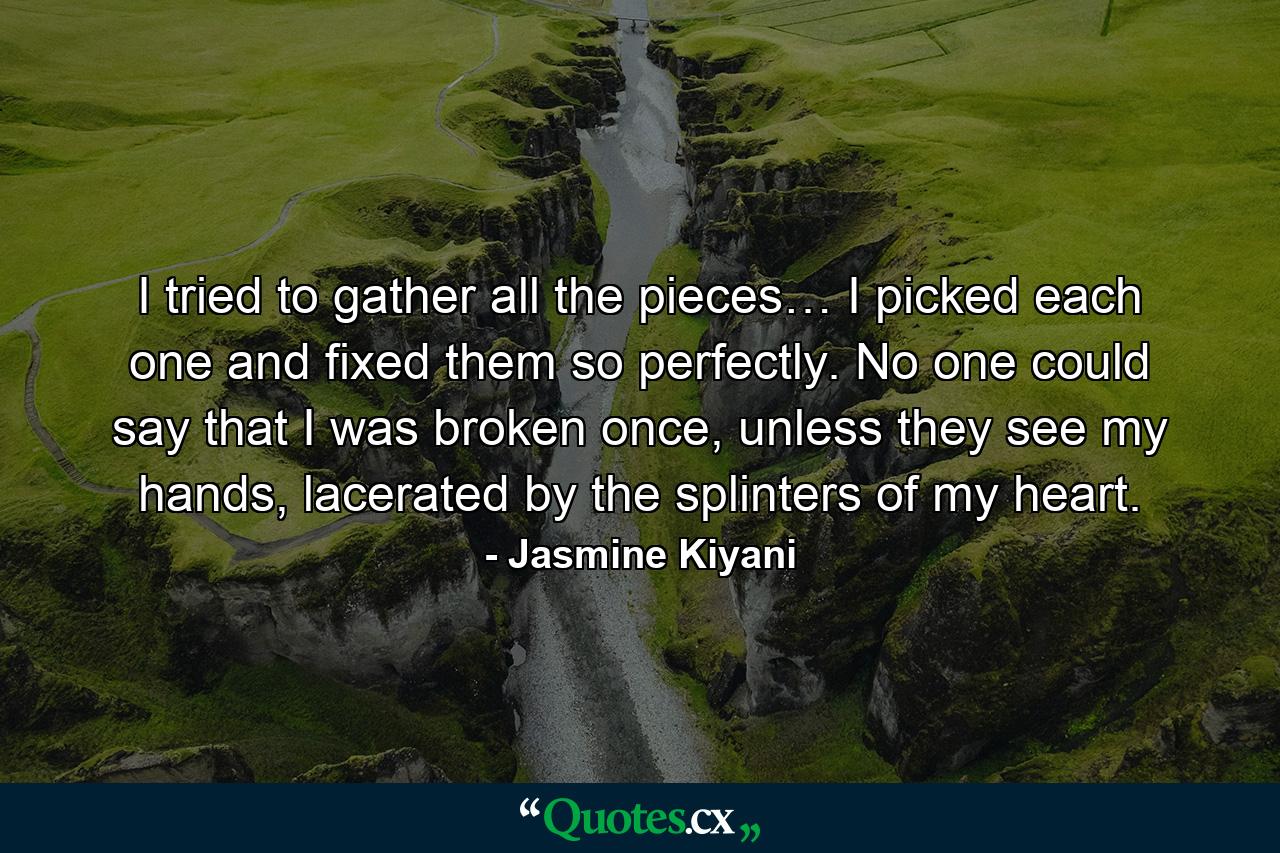 I tried to gather all the pieces… I picked each one and fixed them so perfectly. No one could say that I was broken once, unless they see my hands, lacerated by the splinters of my heart. - Quote by Jasmine Kiyani