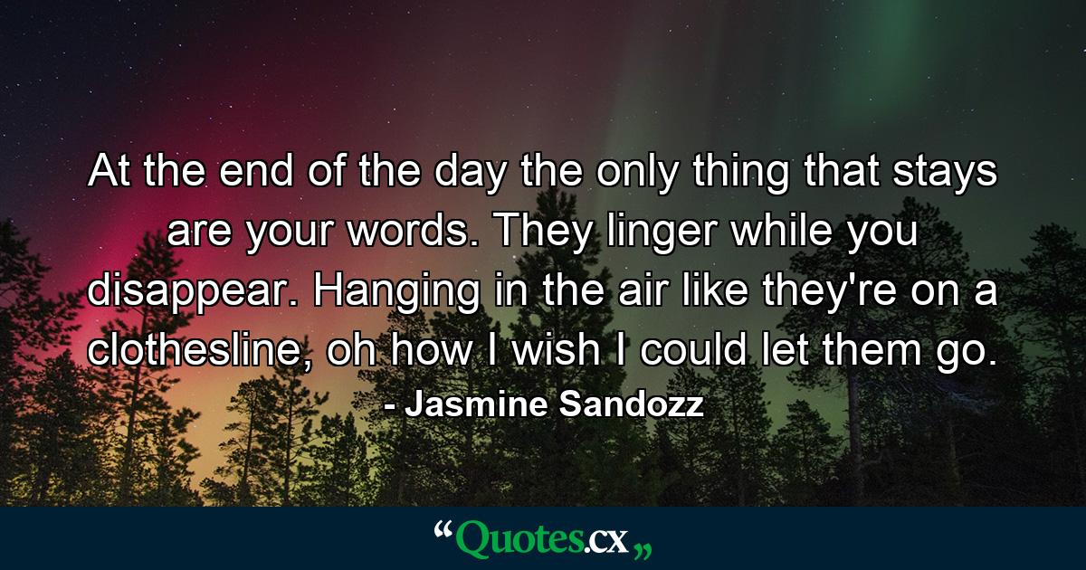 At the end of the day the only thing that stays are your words. They linger while you disappear. Hanging in the air like they're on a clothesline, oh how I wish I could let them go. - Quote by Jasmine Sandozz