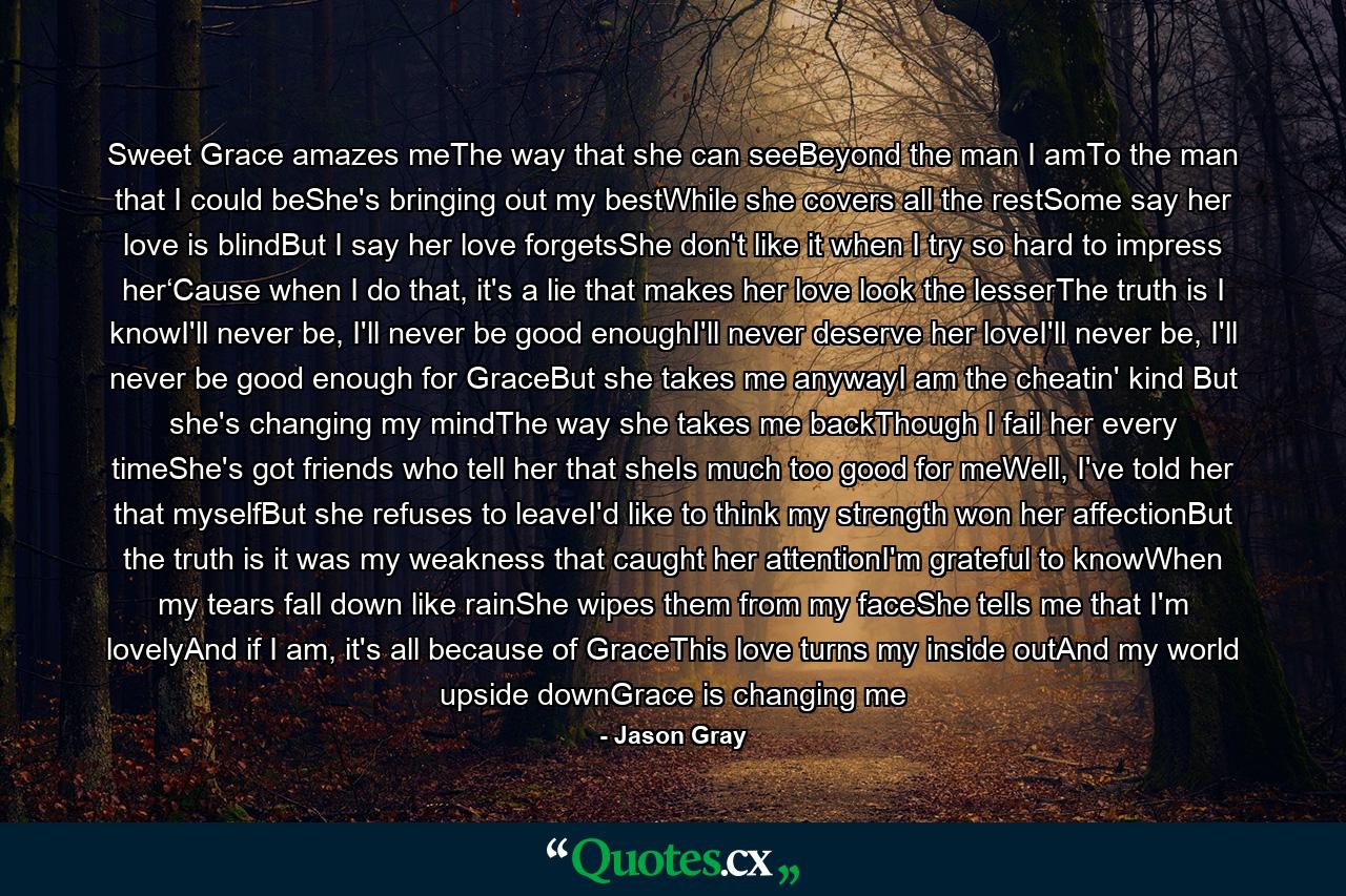 Sweet Grace amazes meThe way that she can seeBeyond the man I amTo the man that I could beShe's bringing out my bestWhile she covers all the restSome say her love is blindBut I say her love forgetsShe don't like it when I try so hard to impress her‘Cause when I do that, it's a lie that makes her love look the lesserThe truth is I knowI'll never be, I'll never be good enoughI'll never deserve her loveI'll never be, I'll never be good enough for GraceBut she takes me anywayI am the cheatin' kind But she's changing my mindThe way she takes me backThough I fail her every timeShe's got friends who tell her that sheIs much too good for meWell, I've told her that myselfBut she refuses to leaveI'd like to think my strength won her affectionBut the truth is it was my weakness that caught her attentionI'm grateful to knowWhen my tears fall down like rainShe wipes them from my faceShe tells me that I'm lovelyAnd if I am, it's all because of GraceThis love turns my inside outAnd my world upside downGrace is changing me - Quote by Jason Gray