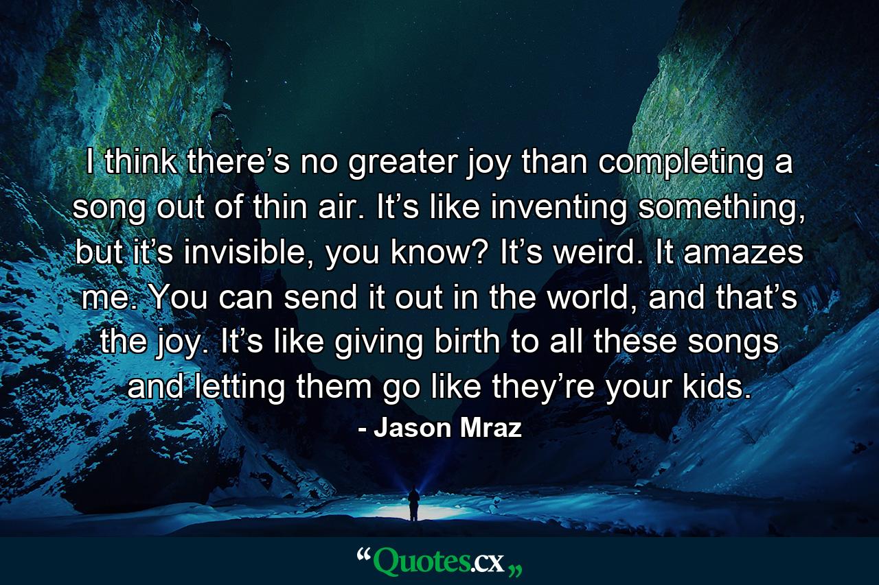 I think there’s no greater joy than completing a song out of thin air. It’s like inventing something, but it’s invisible, you know? It’s weird. It amazes me. You can send it out in the world, and that’s the joy. It’s like giving birth to all these songs and letting them go like they’re your kids. - Quote by Jason Mraz