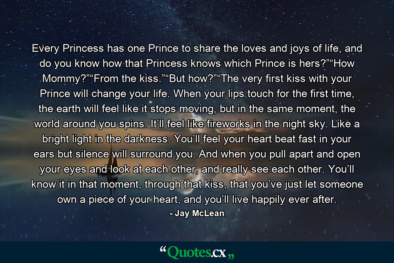 Every Princess has one Prince to share the loves and joys of life, and do you know how that Princess knows which Prince is hers?”“How Mommy?”“From the kiss.”“But how?”“The very first kiss with your Prince will change your life. When your lips touch for the first time, the earth will feel like it stops moving, but in the same moment, the world around you spins. It’ll feel like fireworks in the night sky. Like a bright light in the darkness. You’ll feel your heart beat fast in your ears but silence will surround you. And when you pull apart and open your eyes and look at each other, and really see each other. You’ll know it in that moment, through that kiss, that you’ve just let someone own a piece of your heart, and you’ll live happily ever after. - Quote by Jay McLean