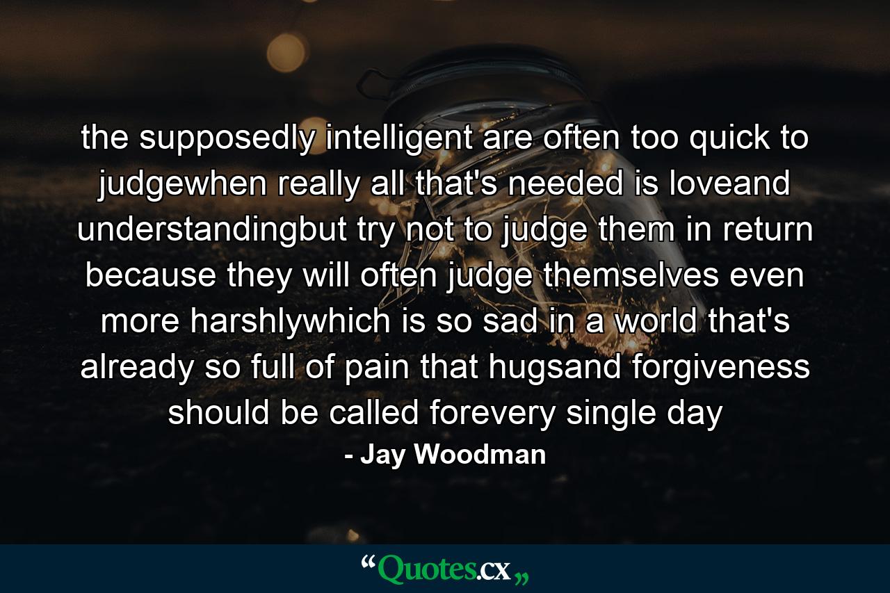 the supposedly intelligent are often too quick to judgewhen really all that's needed is loveand understandingbut try not to judge them in return because they will often judge themselves even more harshlywhich is so sad in a world that's already so full of pain that hugsand forgiveness should be called forevery single day - Quote by Jay Woodman