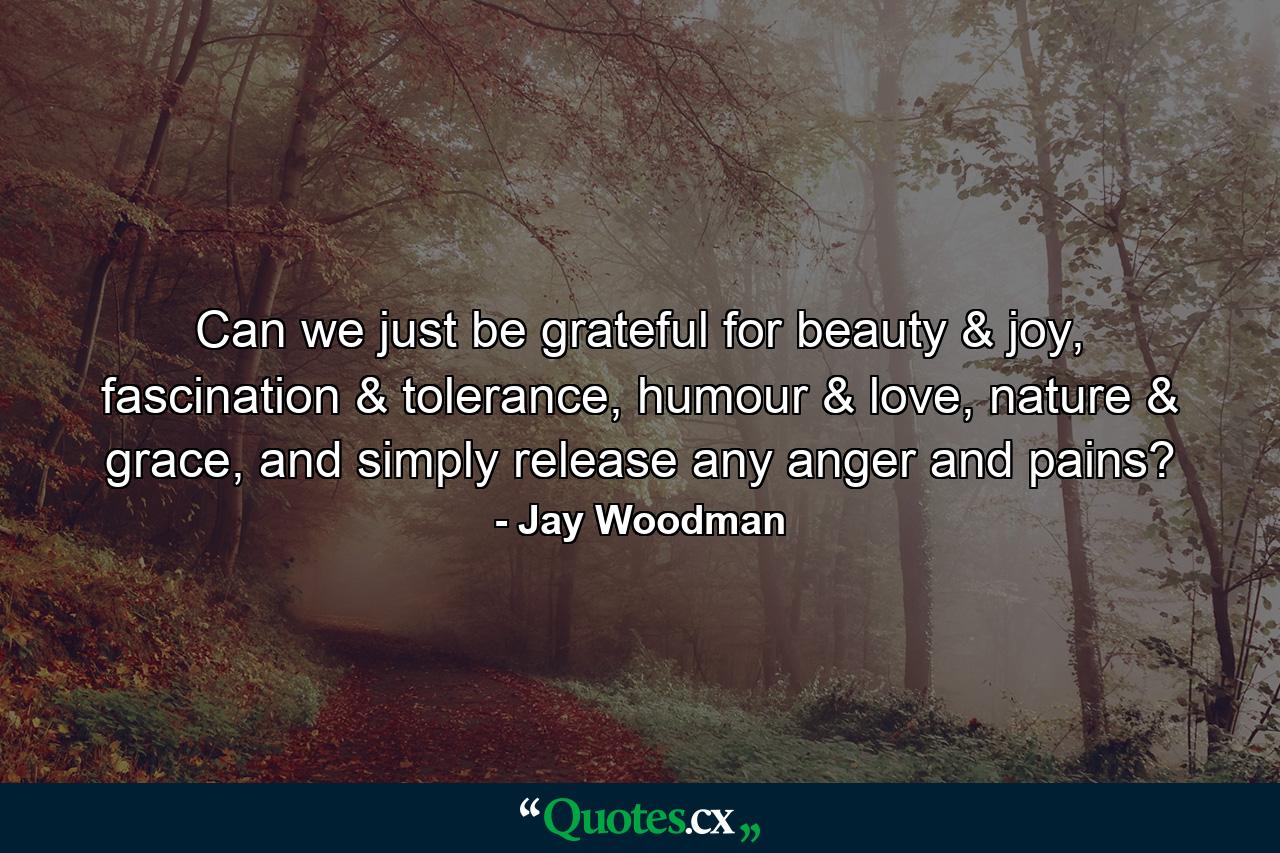 Can we just be grateful for beauty & joy, fascination & tolerance, humour & love, nature & grace, and simply release any anger and pains? - Quote by Jay Woodman