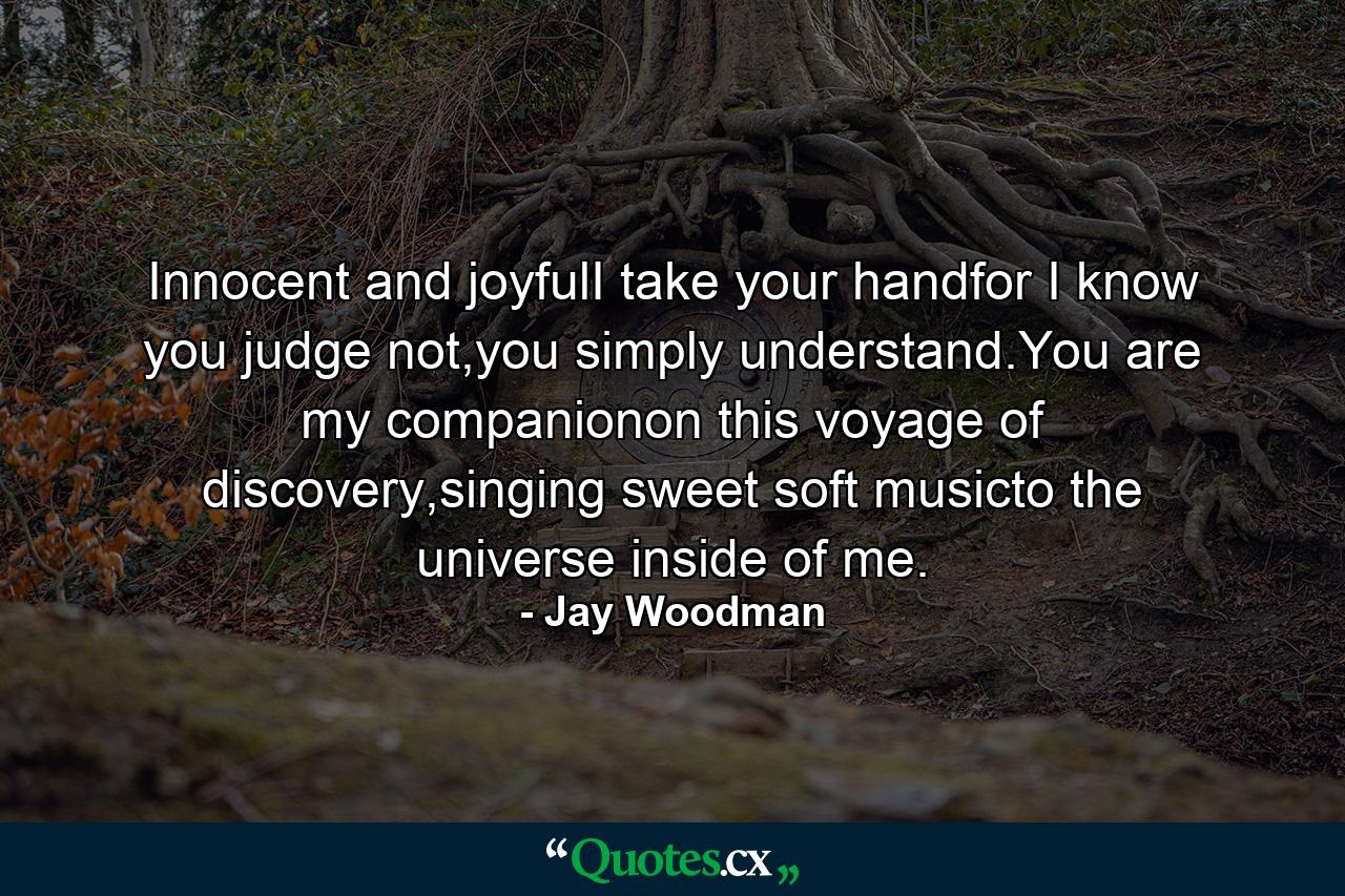 Innocent and joyfulI take your handfor I know you judge not,you simply understand.You are my companionon this voyage of discovery,singing sweet soft musicto the universe inside of me. - Quote by Jay Woodman