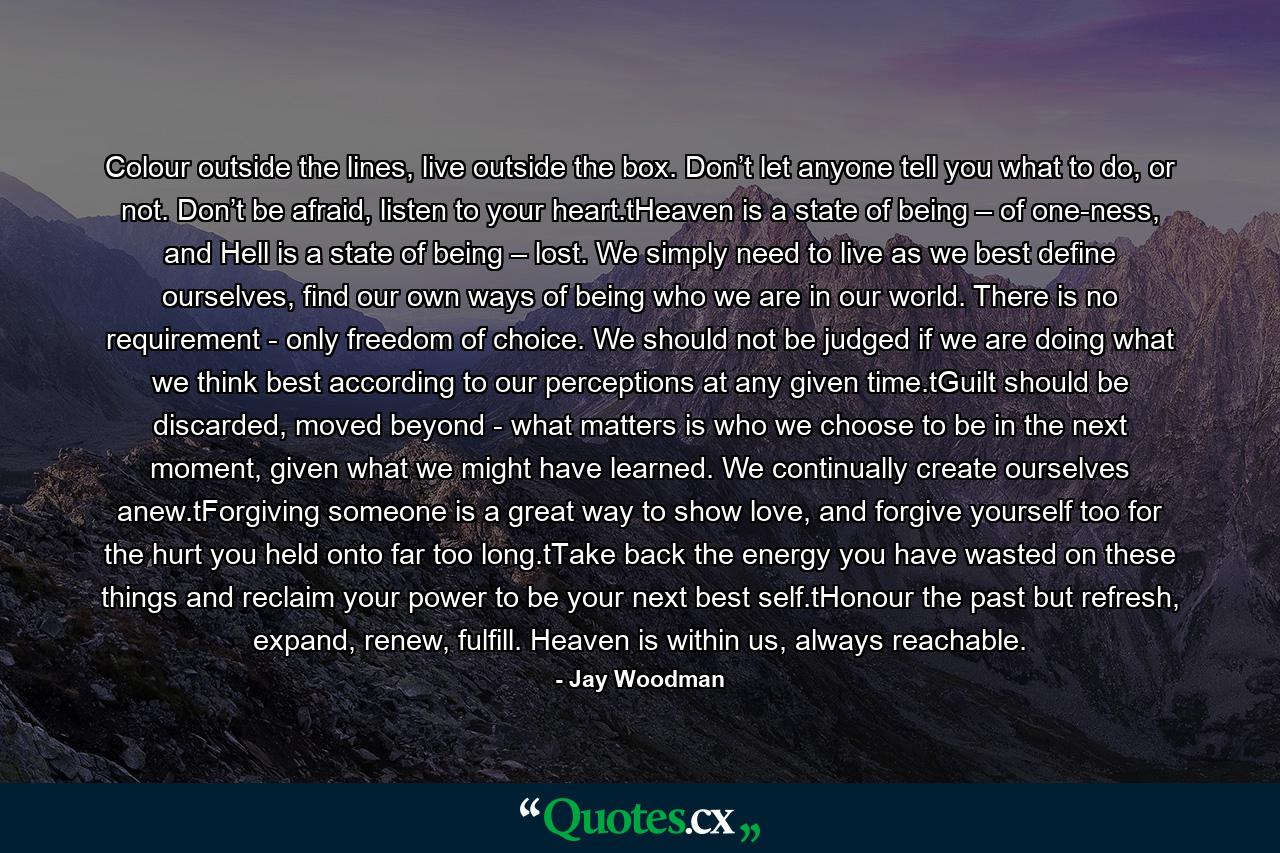 Colour outside the lines, live outside the box. Don’t let anyone tell you what to do, or not. Don’t be afraid, listen to your heart.tHeaven is a state of being – of one-ness, and Hell is a state of being – lost. We simply need to live as we best define ourselves, find our own ways of being who we are in our world.  There is no requirement - only freedom of choice. We should not be judged if we are doing what we think best according to our perceptions at any given time.tGuilt should be discarded, moved beyond - what matters is who we choose to be in the next moment, given what we might have learned. We continually create ourselves anew.tForgiving someone is a great way to show love, and forgive yourself too for the hurt you held onto far too long.tTake back the energy you have wasted on these things and reclaim your power to be your next best self.tHonour the past but refresh, expand, renew, fulfill. Heaven is within us, always reachable. - Quote by Jay Woodman