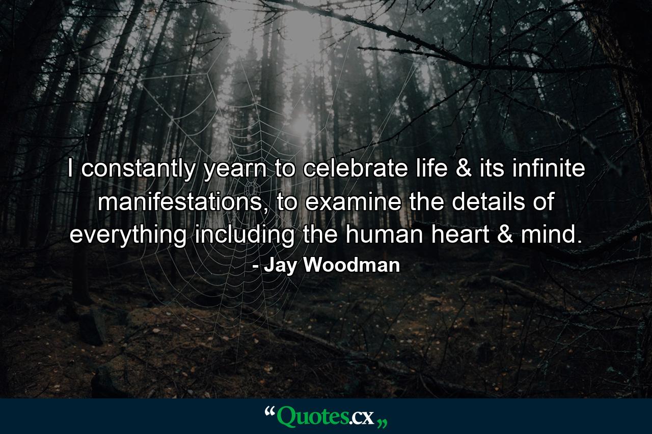 I constantly yearn to celebrate life & its infinite manifestations, to examine the details of everything including the human heart & mind. - Quote by Jay Woodman