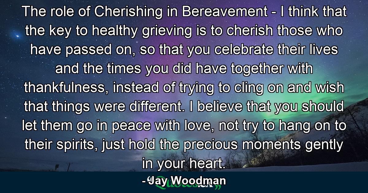 The role of Cherishing in Bereavement - I think that the key to healthy grieving is to cherish those who have passed on, so that you celebrate their lives and the times you did have together with thankfulness, instead of trying to cling on and wish that things were different. I believe that you should let them go in peace with love, not try to hang on to their spirits, just hold the precious moments gently in your heart. - Quote by Jay Woodman