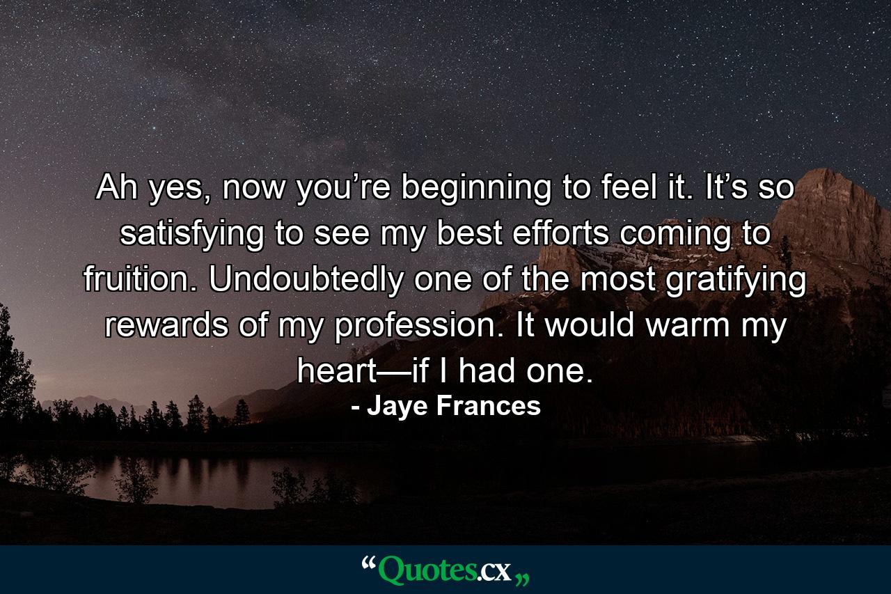 Ah yes, now you’re beginning to feel it. It’s so satisfying to see my best efforts coming to fruition. Undoubtedly one of the most gratifying rewards of my profession. It would warm my heart—if I had one. - Quote by Jaye Frances