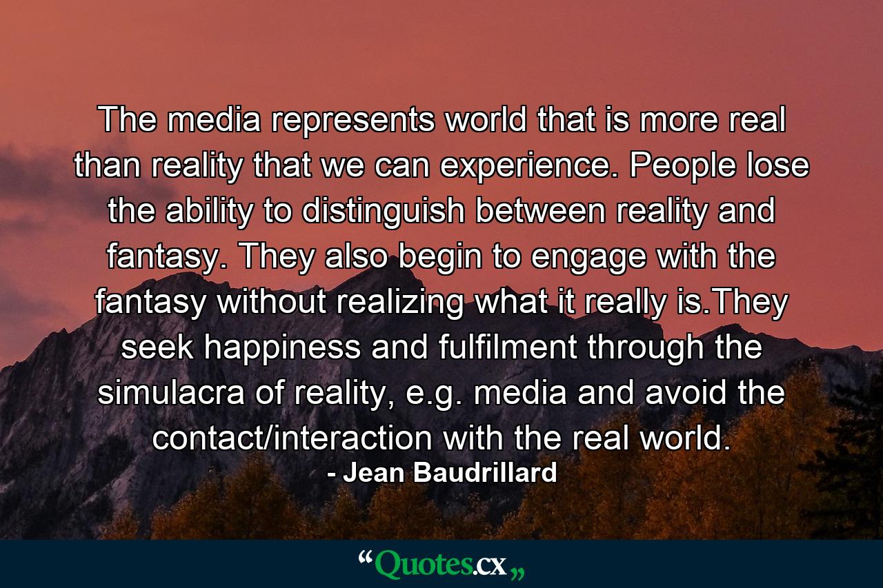 The media represents world that is more real than reality that we can experience. People lose the ability to distinguish between reality and fantasy. They also begin to engage with the fantasy without realizing what it really is.They seek happiness and fulfilment through the simulacra of reality, e.g. media and avoid the contact/interaction with the real world. - Quote by Jean Baudrillard