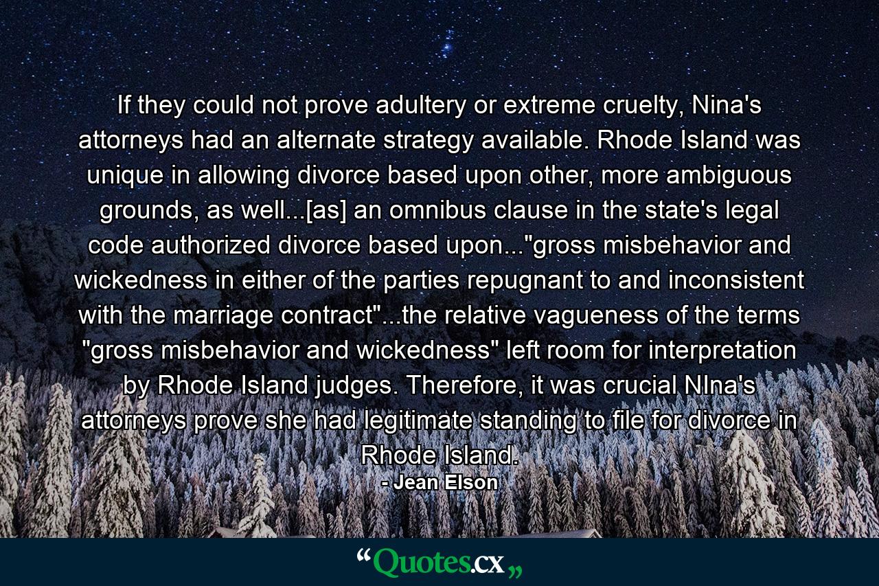 If they could not prove adultery or extreme cruelty, Nina's attorneys had an alternate strategy available. Rhode Island was unique in allowing divorce based upon other, more ambiguous grounds, as well...[as] an omnibus clause in the state's legal code authorized divorce based upon...