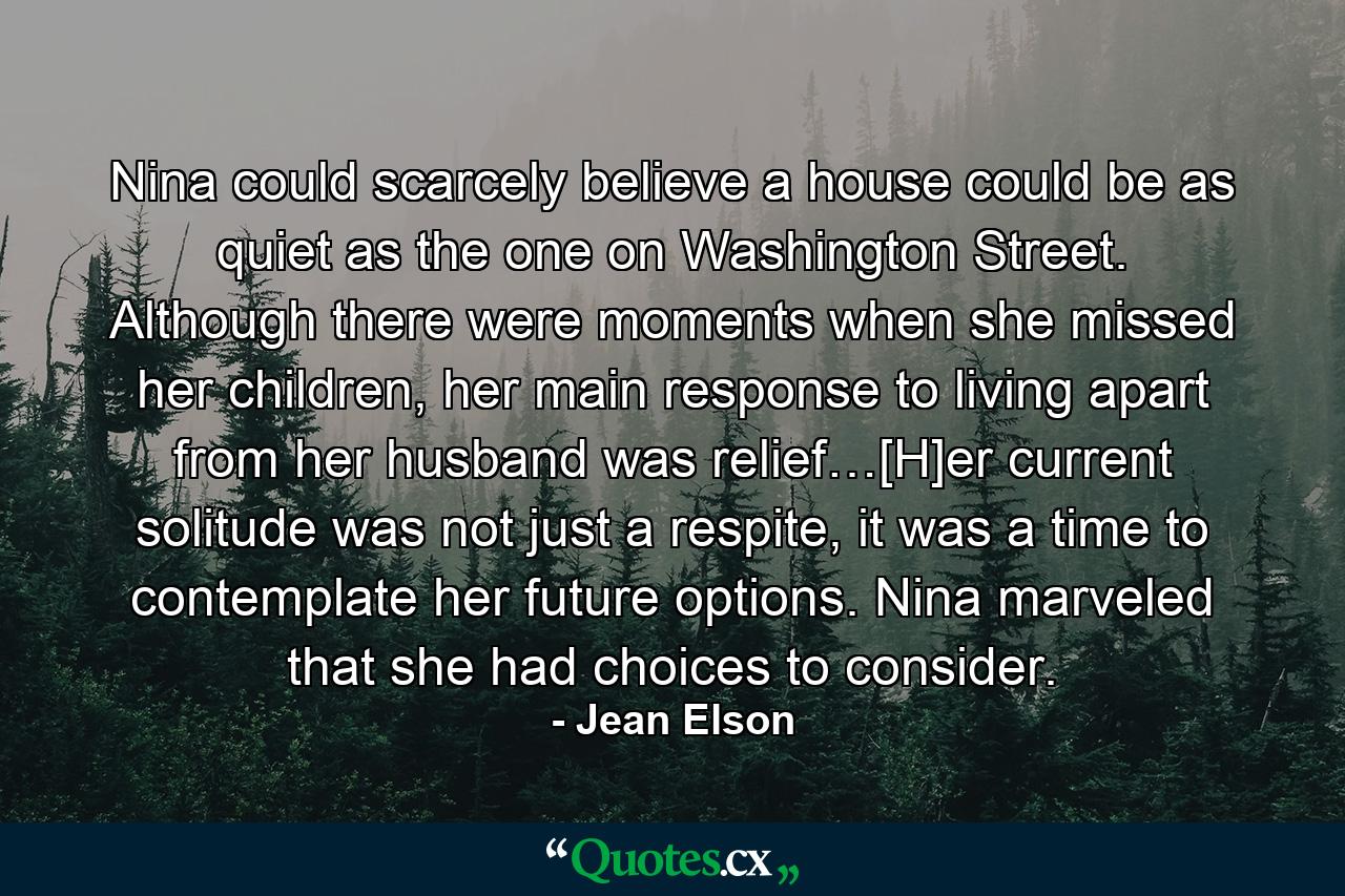 Nina could scarcely believe a house could be as quiet as the one on Washington Street. Although there were moments when she missed her children, her main response to living apart from her husband was relief…[H]er current solitude was not just a respite, it was a time to contemplate her future options. Nina marveled that she had choices to consider. - Quote by Jean Elson