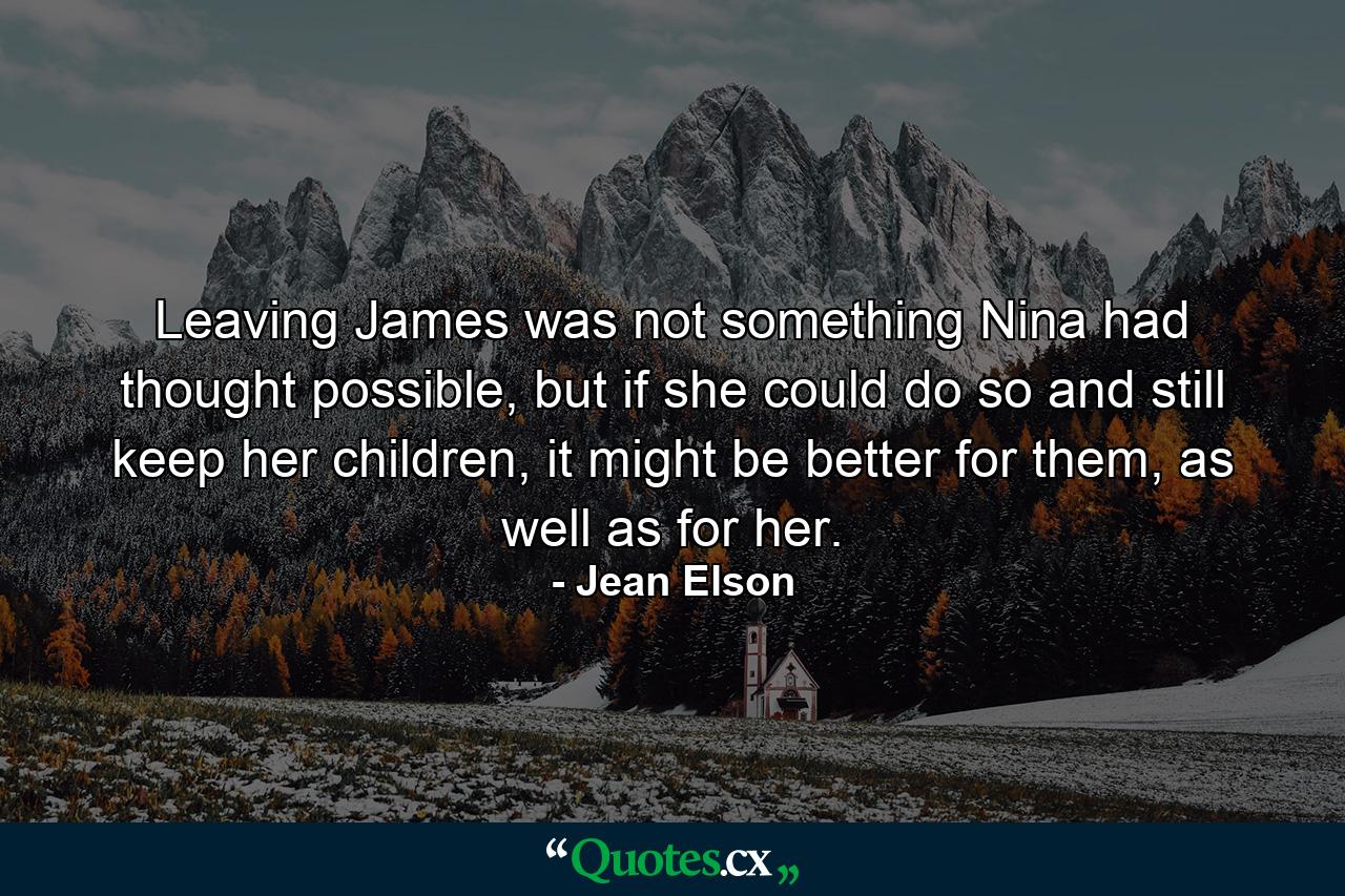 Leaving James was not something Nina had thought possible, but if she could do so and still keep her children, it might be better for them, as well as for her. - Quote by Jean Elson