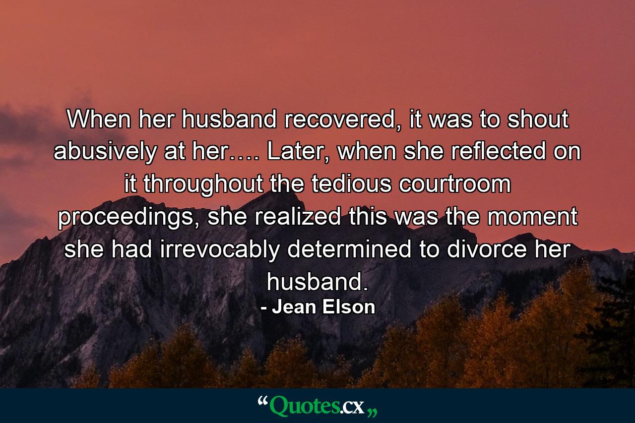 When her husband recovered, it was to shout abusively at her…. Later, when she reflected on it throughout the tedious courtroom proceedings, she realized this was the moment she had irrevocably determined to divorce her husband. - Quote by Jean Elson