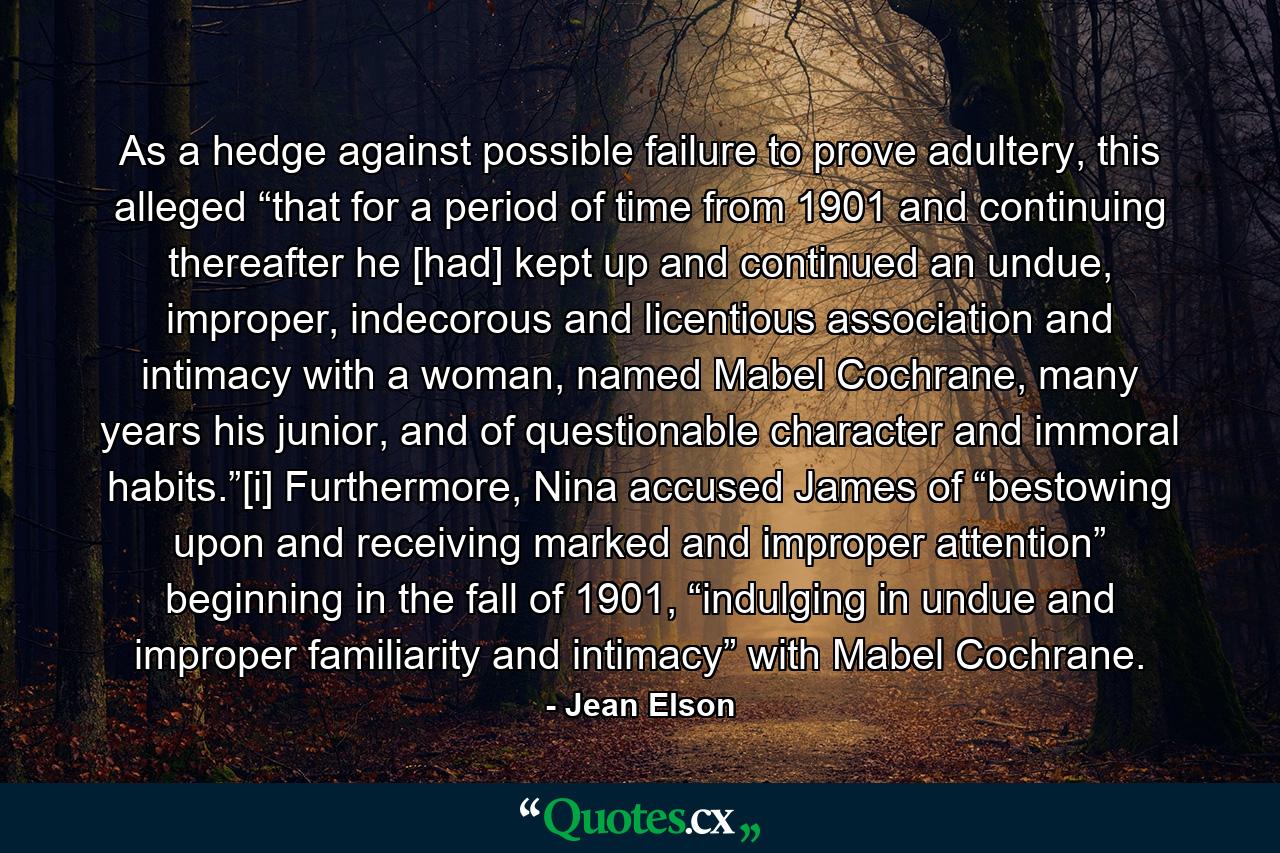 As a hedge against possible failure to prove adultery, this alleged “that for a period of time from 1901 and continuing thereafter he [had] kept up and continued an undue, improper, indecorous and licentious association and intimacy with a woman, named Mabel Cochrane, many years his junior, and of questionable character and immoral habits.”[i] Furthermore, Nina accused James of “bestowing upon and receiving marked and improper attention” beginning in the fall of 1901, “indulging in undue and improper familiarity and intimacy” with Mabel Cochrane. - Quote by Jean Elson