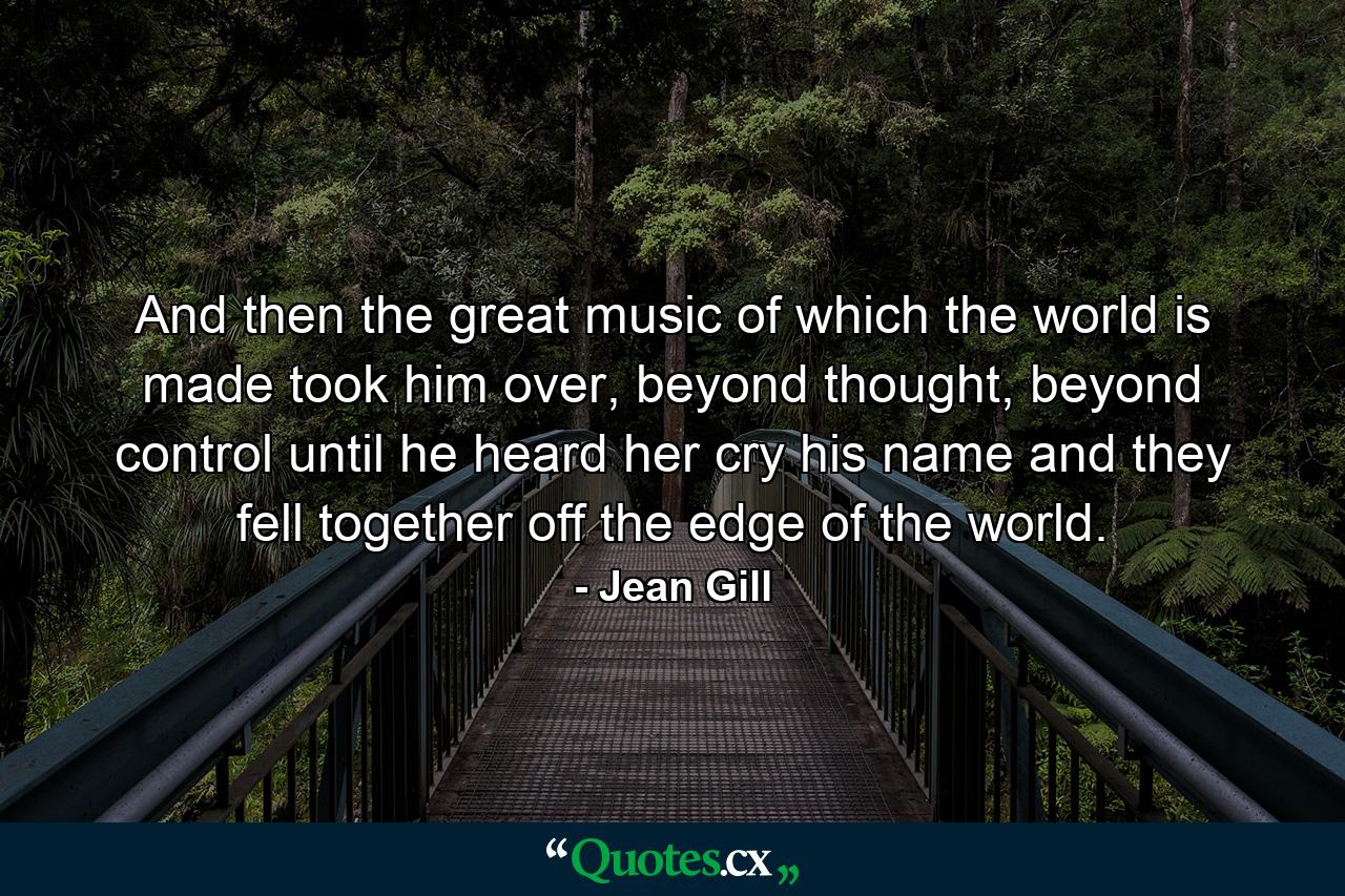 And then the great music of which the world is made took him over, beyond thought, beyond control until he heard her cry his name and they fell together off the edge of the world. - Quote by Jean Gill