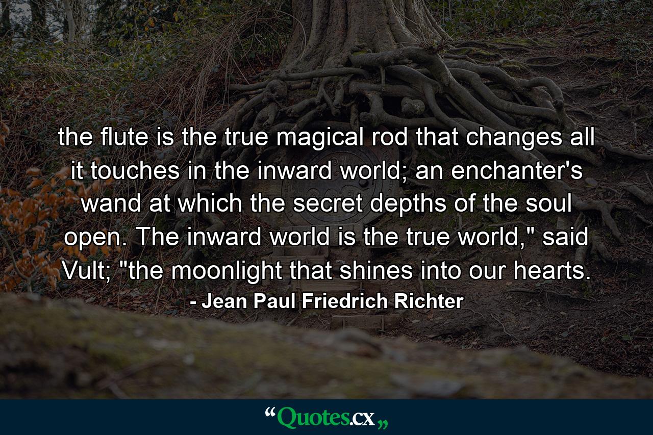 the flute is the true magical rod that changes all it touches in the inward world; an enchanter's wand at which the secret depths of the soul open. The inward world is the true world,