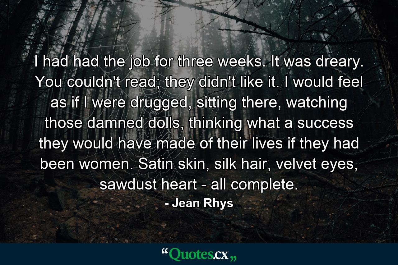 I had had the job for three weeks. It was dreary. You couldn't read; they didn't like it. I would feel as if I were drugged, sitting there, watching those damned dolls, thinking what a success they would have made of their lives if they had been women. Satin skin, silk hair, velvet eyes, sawdust heart - all complete. - Quote by Jean Rhys