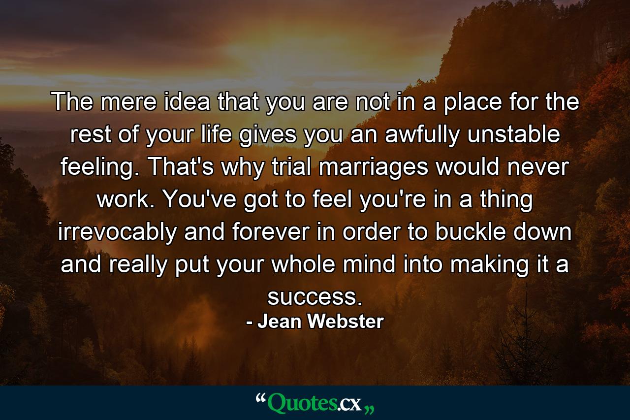 The mere idea that you are not in a place for the rest of your life gives you an awfully unstable feeling. That's why trial marriages would never work. You've got to feel you're in a thing irrevocably and forever in order to buckle down and really put your whole mind into making it a success. - Quote by Jean Webster