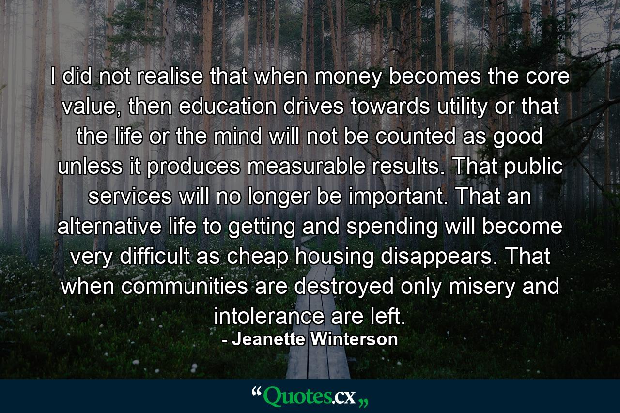 I did not realise that when money becomes the core value, then education drives towards utility or that the life or the mind will not be counted as good unless it produces measurable results. That public services will no longer be important. That an alternative life to getting and spending will become very difficult as cheap housing disappears. That when communities are destroyed only misery and intolerance are left. - Quote by Jeanette Winterson